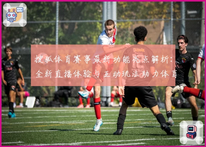 搜狐体育赛事最新功能亮点解析：全新直播体验与互动玩法助力体育迷掌握动态