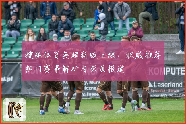 搜狐体育英超新版上线，权威推荐热门赛事解析与深度报道