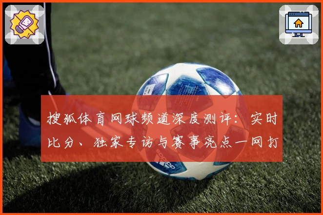 搜狐体育网球频道深度测评：实时比分、独家专访与赛事亮点一网打尽