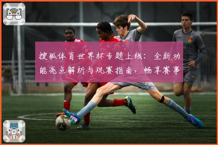 搜狐体育世界杯专题上线：全新功能亮点解析与观赛指南，畅享赛事实时动态