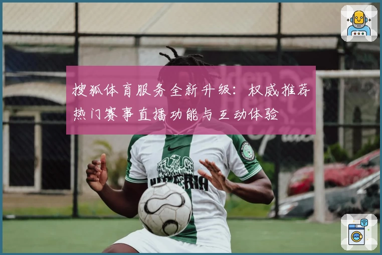 搜狐体育服务全新升级：权威推荐热门赛事直播功能与互动体验