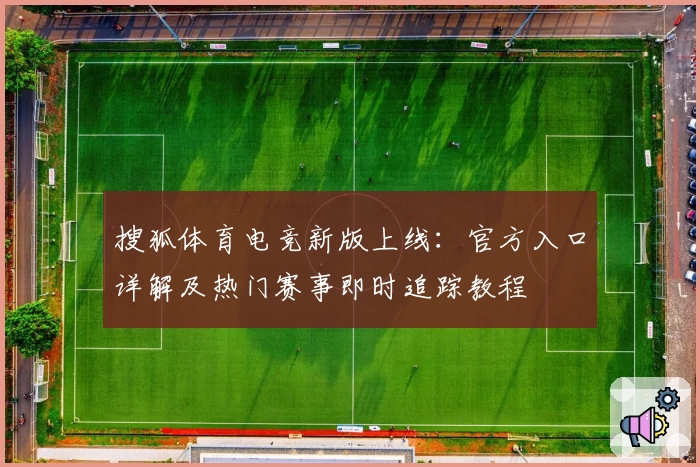 搜狐体育电竞新版上线：官方入口详解及热门赛事即时追踪教程