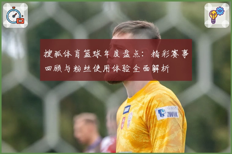 搜狐体育篮球年度盘点:精彩赛事回顾与粉丝使用体验全面解析