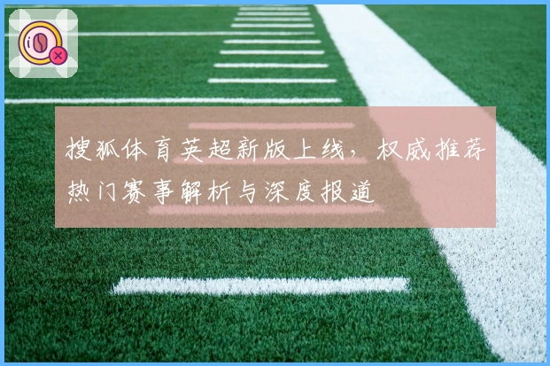 搜狐体育英超新版上线，权威推荐热门赛事解析与深度报道