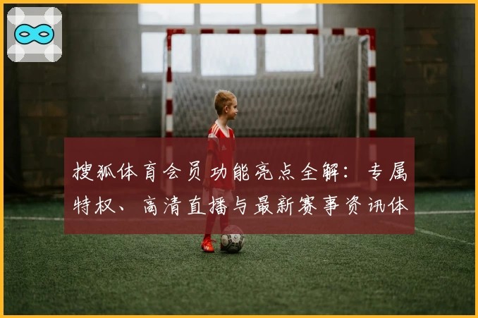 搜狐体育会员功能亮点全解：专属特权、高清直播与最新赛事资讯体验指南
