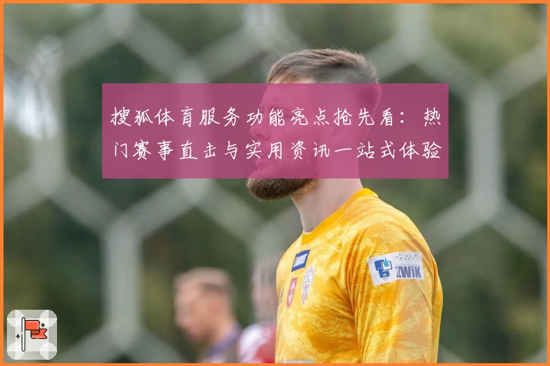 搜狐体育服务功能亮点抢先看：热门赛事直击与实用资讯一站式体验