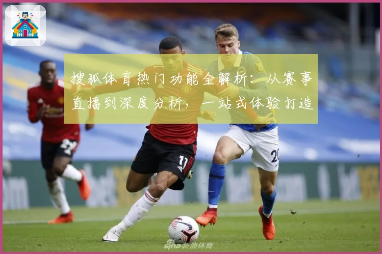 搜狐体育热门功能全解析：从赛事直播到深度分析，一站式体验打造你的专属体育盛宴
