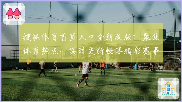 搜狐体育首页入口全新改版:聚焦体育热点,实时更新畅享精彩赛事资讯