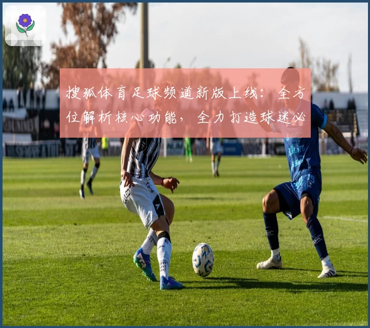 搜狐体育足球频道新版上线：全方位解析核心功能，全力打造球迷必备资讯平台