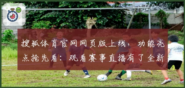 搜狐体育官网网页版上线，功能亮点抢先看：观看赛事直播有了全新体验