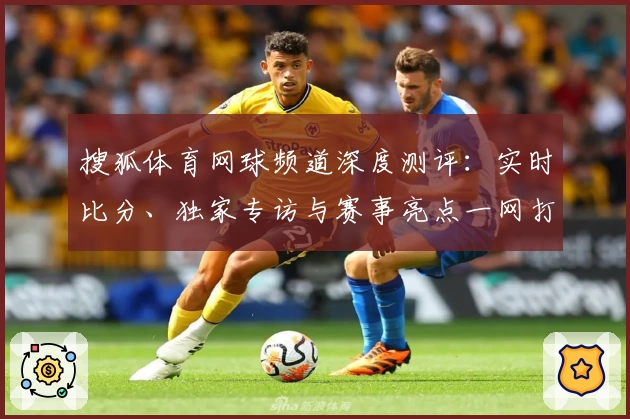 搜狐体育网球频道深度测评：实时比分、独家专访与赛事亮点一网打尽