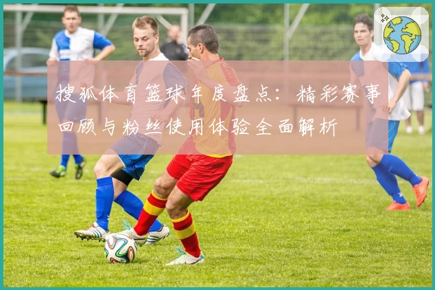搜狐体育篮球年度盘点:精彩赛事回顾与粉丝使用体验全面解析