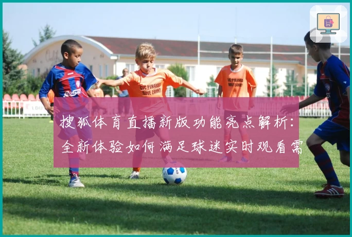 搜狐体育直播新版功能亮点解析：全新体验如何满足球迷实时观看需求