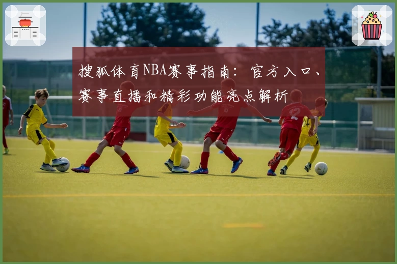 搜狐体育NBA赛事指南：官方入口、赛事直播和精彩功能亮点解析