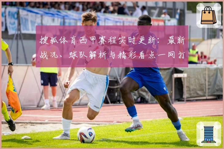 搜狐体育西甲赛程实时更新：最新战况、球队解析与精彩看点一网打尽