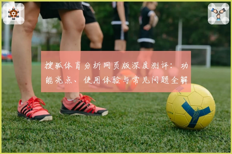 搜狐体育分析网页版深度测评：功能亮点、使用体验与常见问题全解析