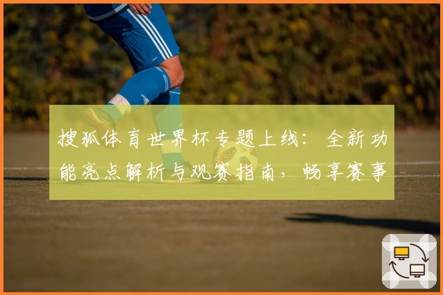 搜狐体育世界杯专题上线：全新功能亮点解析与观赛指南，畅享赛事实时动态